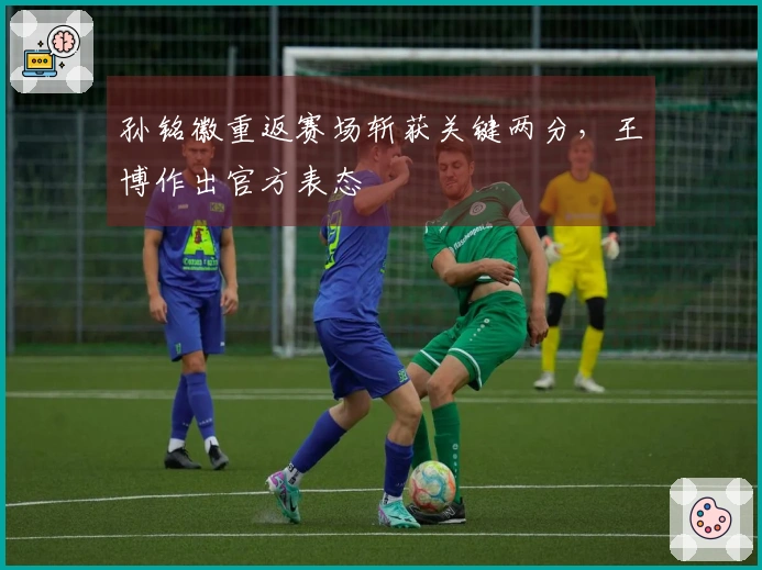 孙铭徽重返赛场斩获关键两分，王博作出官方表态